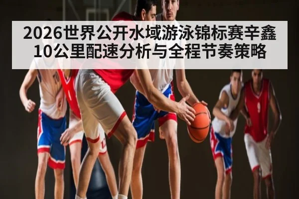 2026世界公开水域游泳锦标赛辛鑫10公里配速分析与全程节奏策略