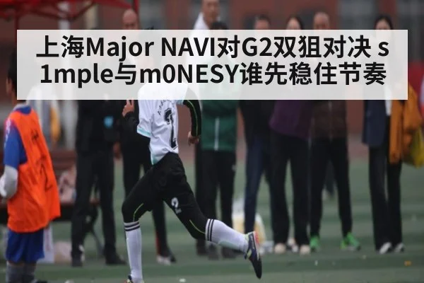 上海Major NAVI对G2双狙对决 s1mple与m0NESY谁先稳住节奏